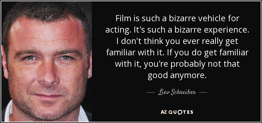 Film is such a bizarre vehicle for acting. It's such a bizarre experience. I don't think you ever really get familiar with it. If you do get familiar with it, you're probably not that good anymore. - Liev Schreiber