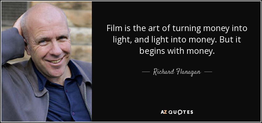 Film is the art of turning money into light, and light into money. But it begins with money. - Richard Flanagan