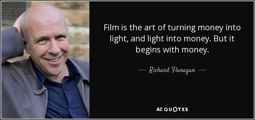 Film is the art of turning money into light, and light into money. But it begins with money. - Richard Flanagan