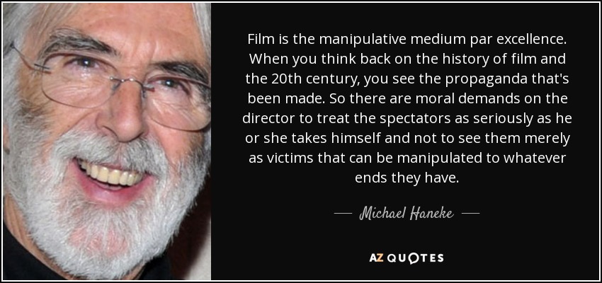 Film is the manipulative medium par excellence. When you think back on the history of film and the 20th century, you see the propaganda that's been made. So there are moral demands on the director to treat the spectators as seriously as he or she takes himself and not to see them merely as victims that can be manipulated to whatever ends they have. - Michael Haneke