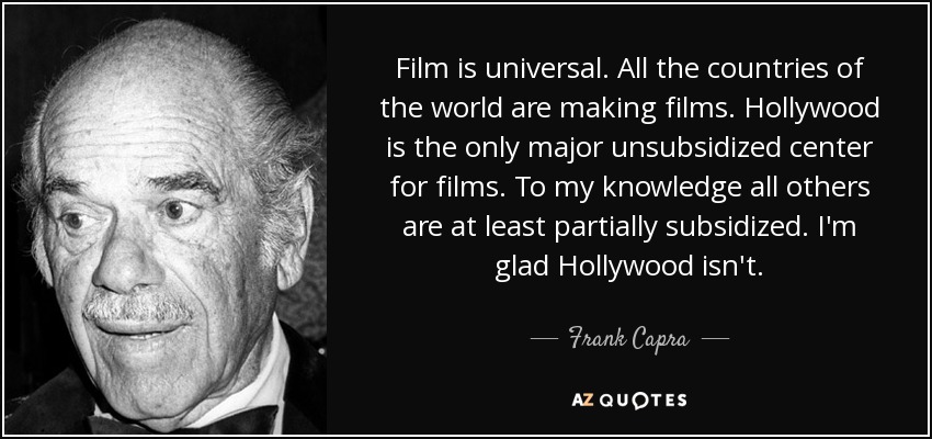 Film is universal. All the countries of the world are making films. Hollywood is the only major unsubsidized center for films. To my knowledge all others are at least partially subsidized. I'm glad Hollywood isn't. - Frank Capra
