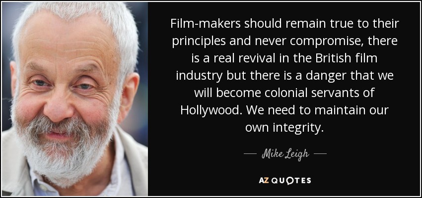Film-makers should remain true to their principles and never compromise, there is a real revival in the British film industry but there is a danger that we will become colonial servants of Hollywood. We need to maintain our own integrity. - Mike Leigh
