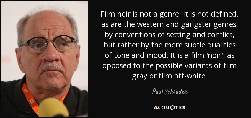 Film noir is not a genre. It is not defined, as are the western and gangster genres, by conventions of setting and conflict, but rather by the more subtle qualities of tone and mood. It is a film 'noir', as opposed to the possible variants of film gray or film off-white. - Paul Schrader
