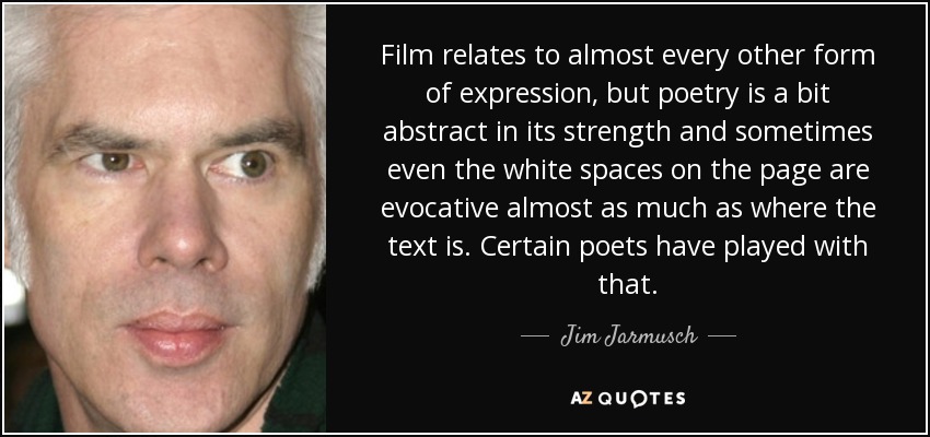 Film relates to almost every other form of expression, but poetry is a bit abstract in its strength and sometimes even the white spaces on the page are evocative almost as much as where the text is. Certain poets have played with that. - Jim Jarmusch
