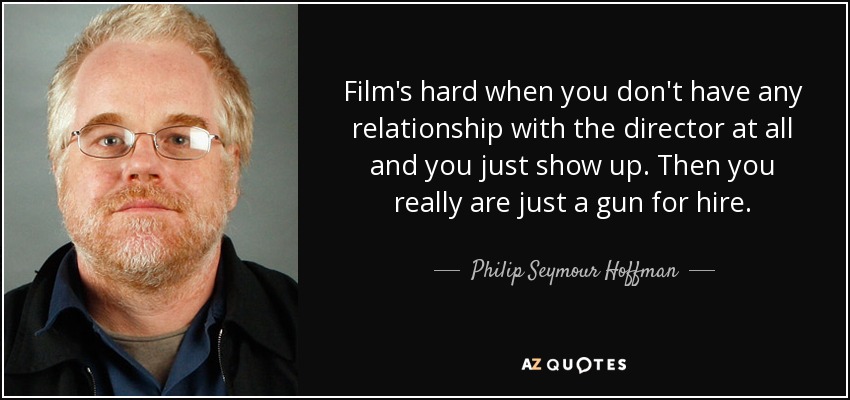 Film's hard when you don't have any relationship with the director at all and you just show up. Then you really are just a gun for hire. - Philip Seymour Hoffman