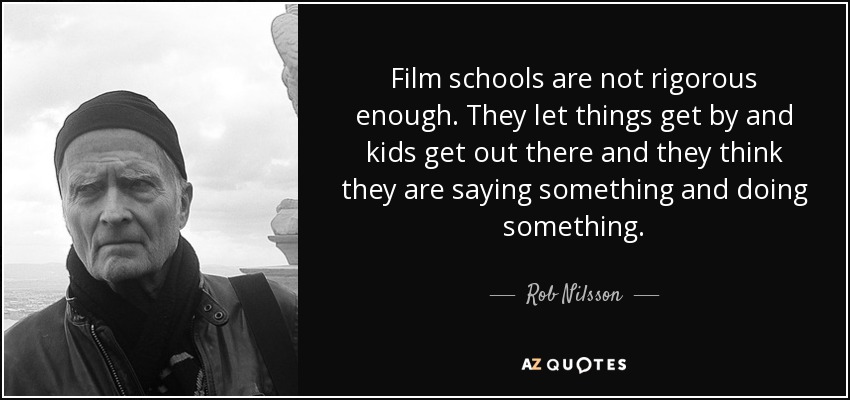 Film schools are not rigorous enough. They let things get by and kids get out there and they think they are saying something and doing something. - Rob Nilsson