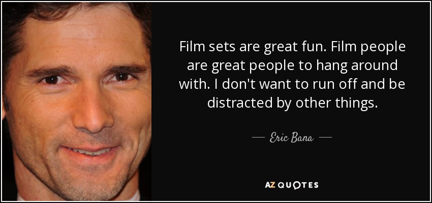 Film sets are great fun. Film people are great people to hang around with. I don't want to run off and be distracted by other things. - Eric Bana