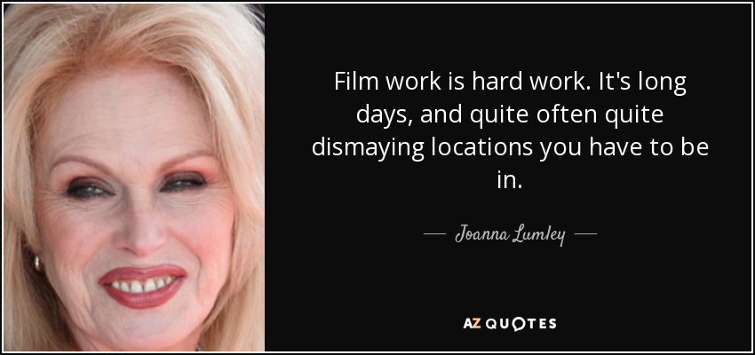 Film work is hard work. It's long days, and quite often quite dismaying locations you have to be in. - Joanna Lumley
