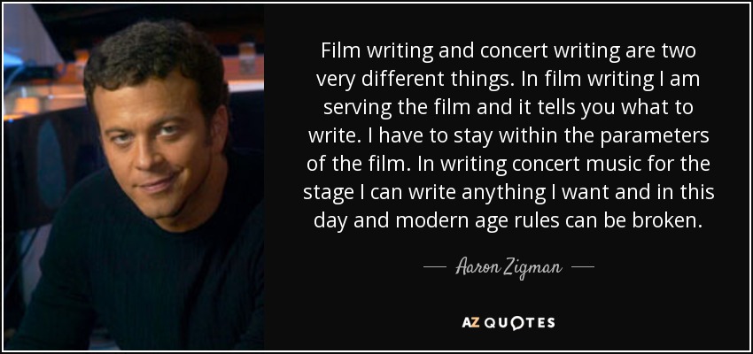 Film writing and concert writing are two very different things. In film writing I am serving the film and it tells you what to write. I have to stay within the parameters of the film. In writing concert music for the stage I can write anything I want and in this day and modern age rules can be broken. - Aaron Zigman