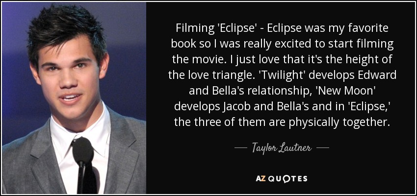 Filming 'Eclipse' - Eclipse was my favorite book so I was really excited to start filming the movie. I just love that it's the height of the love triangle. 'Twilight' develops Edward and Bella's relationship, 'New Moon' develops Jacob and Bella's and in 'Eclipse,' the three of them are physically together. - Taylor Lautner