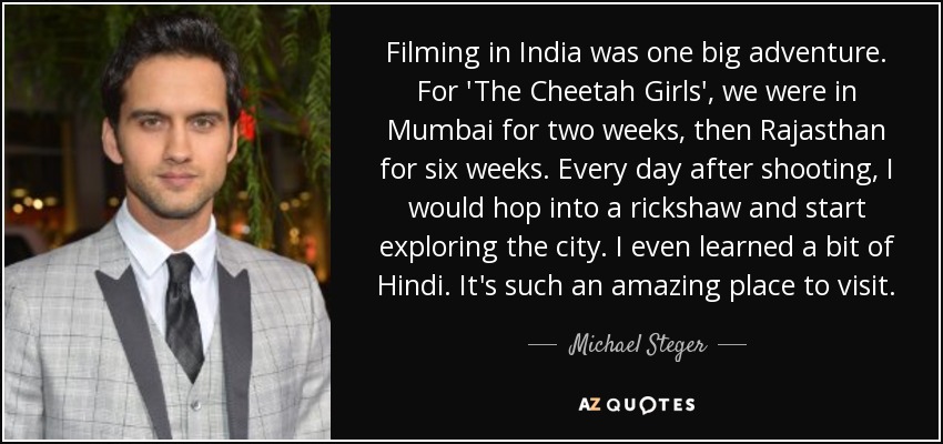 Filming in India was one big adventure. For 'The Cheetah Girls', we were in Mumbai for two weeks, then Rajasthan for six weeks. Every day after shooting, I would hop into a rickshaw and start exploring the city. I even learned a bit of Hindi. It's such an amazing place to visit. - Michael Steger