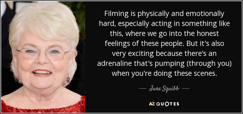 Filming is physically and emotionally hard, especially acting in something like this, where we go into the honest feelings of these people. But it's also very exciting because there's an adrenaline that's pumping (through you) when you're doing these scenes. - June Squibb