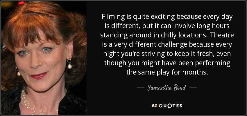 Filming is quite exciting because every day is different, but it can involve long hours standing around in chilly locations. Theatre is a very different challenge because every night you're striving to keep it fresh, even though you might have been performing the same play for months. - Samantha Bond