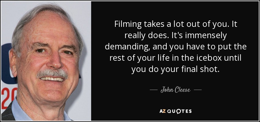 Filming takes a lot out of you. It really does. It's immensely demanding, and you have to put the rest of your life in the icebox until you do your final shot. - John Cleese