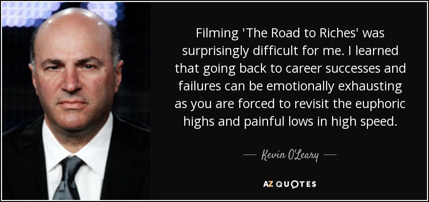 Filming 'The Road to Riches' was surprisingly difficult for me. I learned that going back to career successes and failures can be emotionally exhausting as you are forced to revisit the euphoric highs and painful lows in high speed. - Kevin O'Leary