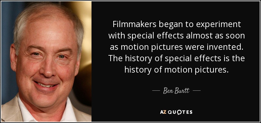 Filmmakers began to experiment with special effects almost as soon as motion pictures were invented. The history of special effects is the history of motion pictures. - Ben Burtt