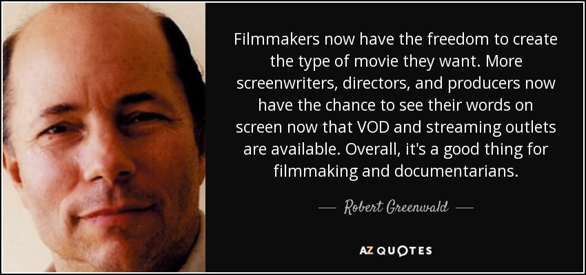 Filmmakers now have the freedom to create the type of movie they want. More screenwriters, directors, and producers now have the chance to see their words on screen now that VOD and streaming outlets are available. Overall, it's a good thing for filmmaking and documentarians. - Robert Greenwald