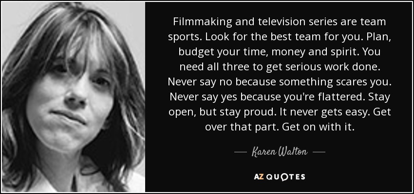 Filmmaking and television series are team sports. Look for the best team for you. Plan, budget your time, money and spirit. You need all three to get serious work done. Never say no because something scares you. Never say yes because you're flattered. Stay open, but stay proud. It never gets easy. Get over that part. Get on with it. - Karen Walton