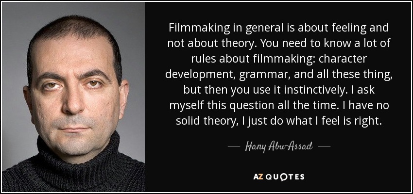 Filmmaking in general is about feeling and not about theory. You need to know a lot of rules about filmmaking: character development, grammar, and all these thing, but then you use it instinctively. I ask myself this question all the time. I have no solid theory, I just do what I feel is right. - Hany Abu-Assad