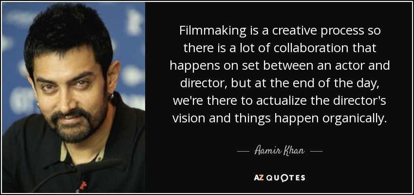 Filmmaking is a creative process so there is a lot of collaboration that happens on set between an actor and director, but at the end of the day, we're there to actualize the director's vision and things happen organically. - Aamir Khan