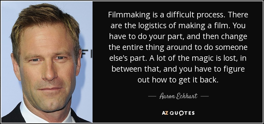 Filmmaking is a difficult process. There are the logistics of making a film. You have to do your part, and then change the entire thing around to do someone else's part. A lot of the magic is lost, in between that, and you have to figure out how to get it back. - Aaron Eckhart