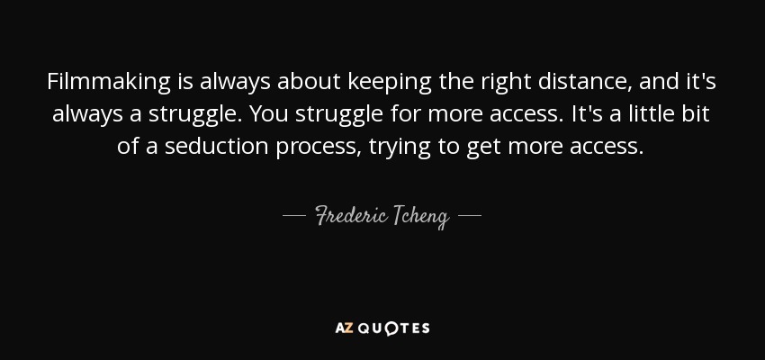 Filmmaking is always about keeping the right distance, and it's always a struggle. You struggle for more access. It's a little bit of a seduction process, trying to get more access. - Frederic Tcheng