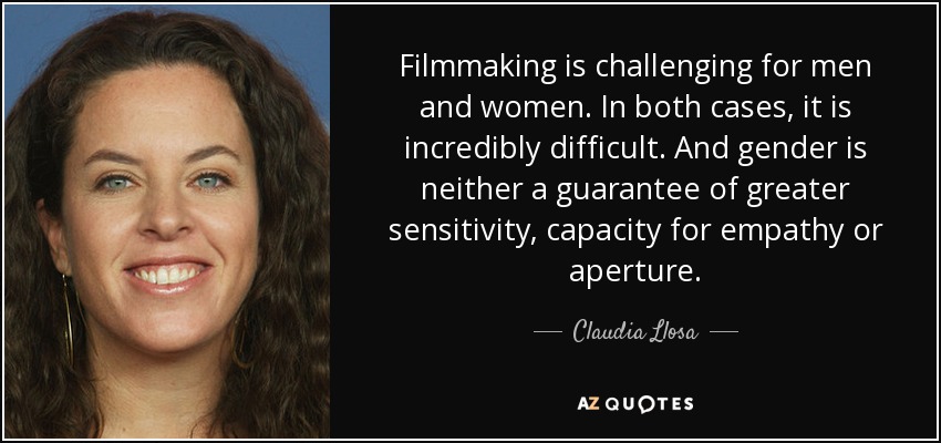 Filmmaking is challenging for men and women. In both cases, it is incredibly difficult. And gender is neither a guarantee of greater sensitivity, capacity for empathy or aperture. - Claudia Llosa