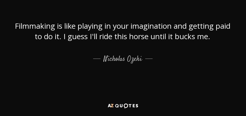 Filmmaking is like playing in your imagination and getting paid to do it. I guess I'll ride this horse until it bucks me. - Nicholas Ozeki