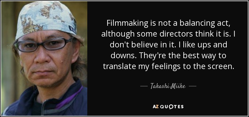 Filmmaking is not a balancing act, although some directors think it is. I don't believe in it. I like ups and downs. They're the best way to translate my feelings to the screen. - Takashi Miike