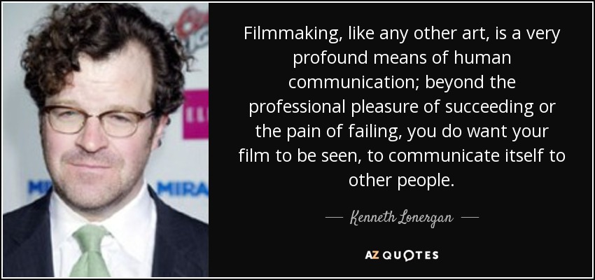 Filmmaking, like any other art, is a very profound means of human communication; beyond the professional pleasure of succeeding or the pain of failing, you do want your film to be seen, to communicate itself to other people. - Kenneth Lonergan