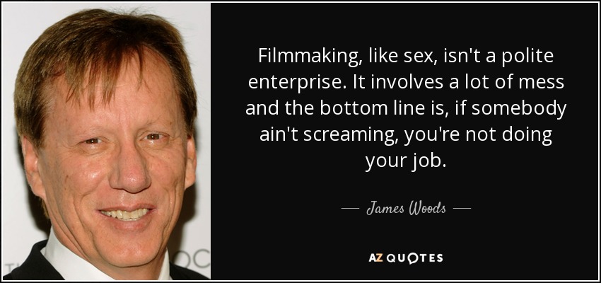 Filmmaking, like sex, isn't a polite enterprise. It involves a lot of mess and the bottom line is, if somebody ain't screaming, you're not doing your job. - James Woods