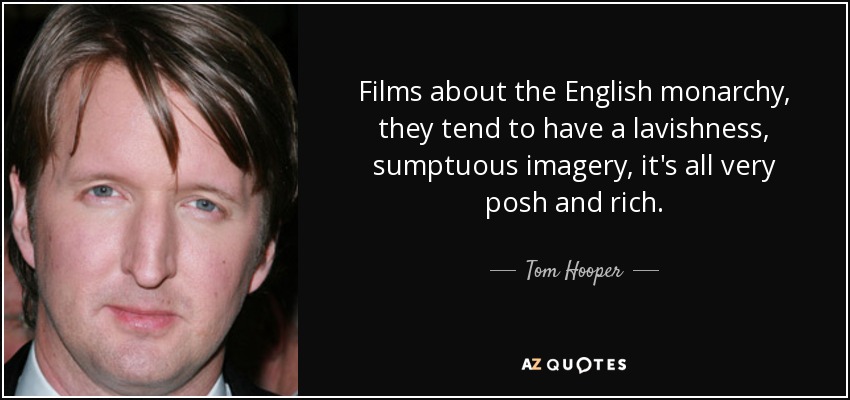Films about the English monarchy, they tend to have a lavishness, sumptuous imagery, it's all very posh and rich. - Tom Hooper