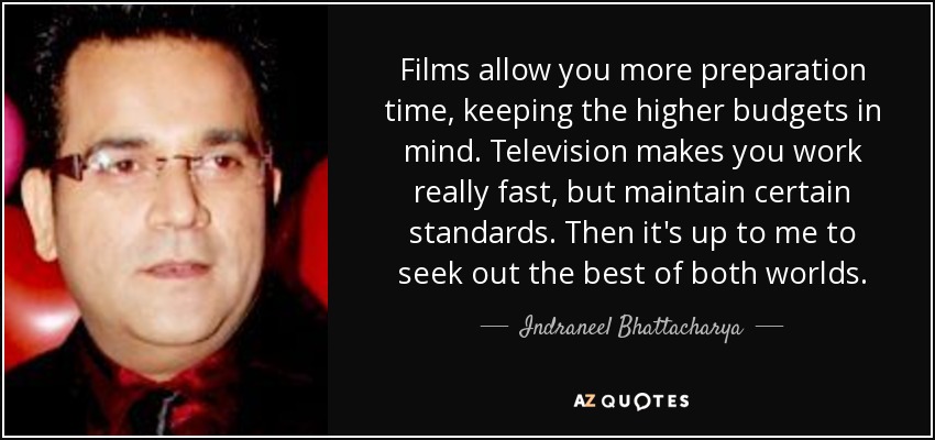 Films allow you more preparation time, keeping the higher budgets in mind. Television makes you work really fast, but maintain certain standards. Then it's up to me to seek out the best of both worlds. - Indraneel Bhattacharya