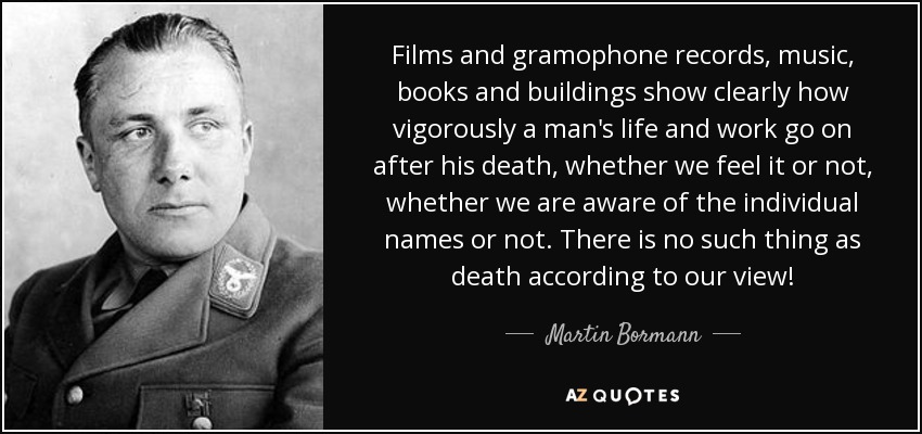 Films and gramophone records, music, books and buildings show clearly how vigorously a man's life and work go on after his death, whether we feel it or not, whether we are aware of the individual names or not. There is no such thing as death according to our view! - Martin Bormann
