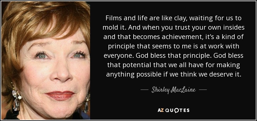 Films and life are like clay, waiting for us to mold it. And when you trust your own insides and that becomes achievement, it's a kind of principle that seems to me is at work with everyone. God bless that principle. God bless that potential that we all have for making anything possible if we think we deserve it. - Shirley MacLaine