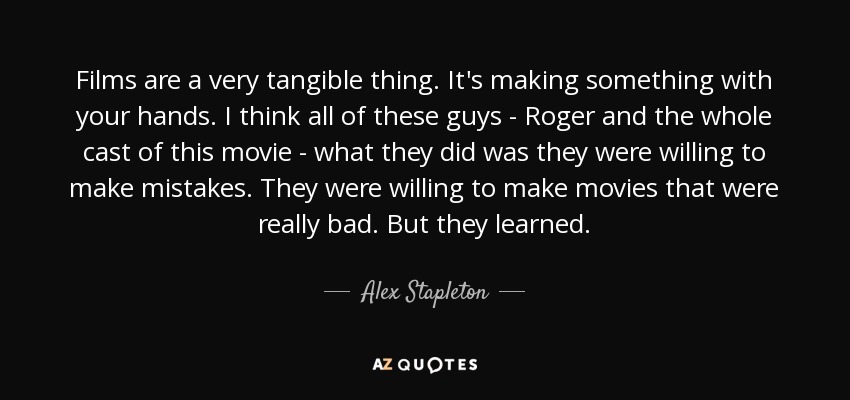 Films are a very tangible thing. It's making something with your hands. I think all of these guys - Roger and the whole cast of this movie - what they did was they were willing to make mistakes. They were willing to make movies that were really bad. But they learned. - Alex Stapleton