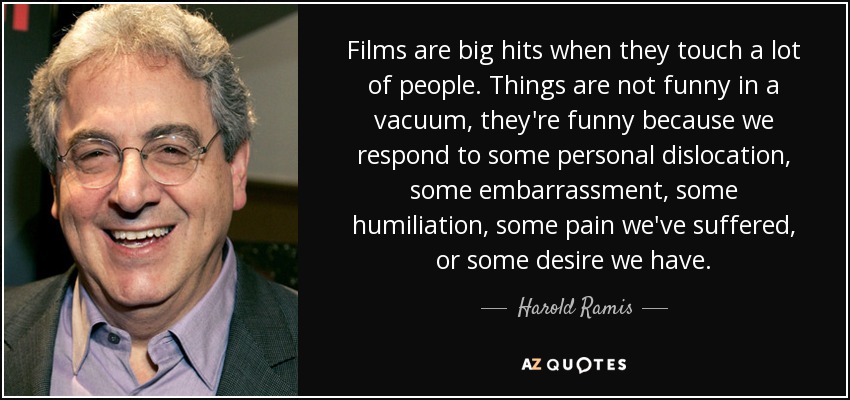 Films are big hits when they touch a lot of people. Things are not funny in a vacuum, they're funny because we respond to some personal dislocation, some embarrassment, some humiliation, some pain we've suffered, or some desire we have. - Harold Ramis