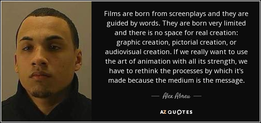 Films are born from screenplays and they are guided by words. They are born very limited and there is no space for real creation: graphic creation, pictorial creation, or audiovisual creation. If we really want to use the art of animation with all its strength, we have to rethink the processes by which it's made because the medium is the message. - Alex Abreu