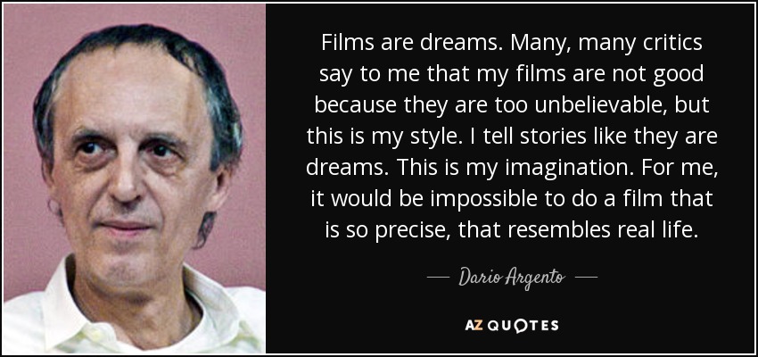 Films are dreams. Many, many critics say to me that my films are not good because they are too unbelievable, but this is my style. I tell stories like they are dreams. This is my imagination. For me, it would be impossible to do a film that is so precise, that resembles real life. - Dario Argento