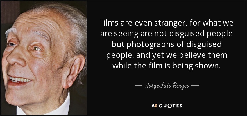 Films are even stranger, for what we are seeing are not disguised people but photographs of disguised people, and yet we believe them while the film is being shown. - Jorge Luis Borges