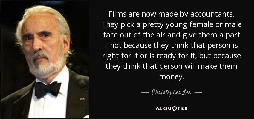 Films are now made by accountants. They pick a pretty young female or male face out of the air and give them a part - not because they think that person is right for it or is ready for it, but because they think that person will make them money. - Christopher Lee