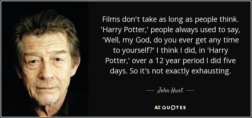 Films don't take as long as people think. 'Harry Potter,' people always used to say, 'Well, my God, do you ever get any time to yourself?' I think I did, in 'Harry Potter,' over a 12 year period I did five days. So it's not exactly exhausting. - John Hurt