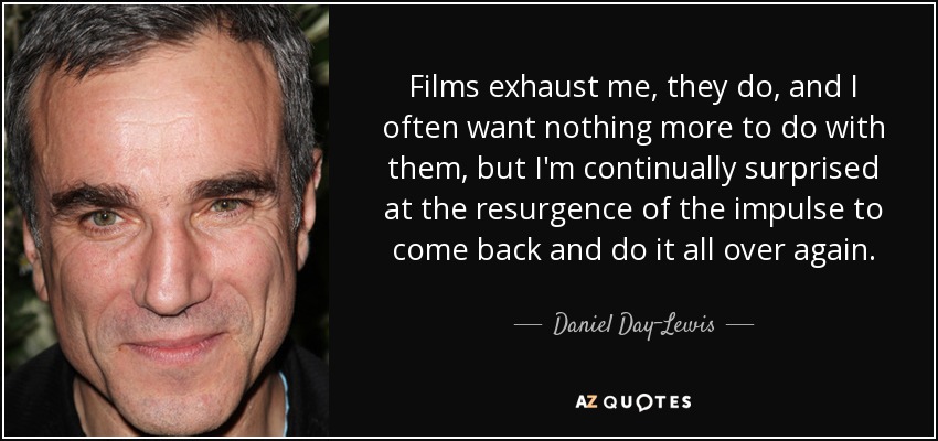 Films exhaust me, they do, and I often want nothing more to do with them, but I'm continually surprised at the resurgence of the impulse to come back and do it all over again. - Daniel Day-Lewis