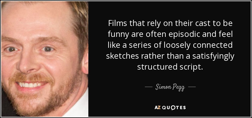 Films that rely on their cast to be funny are often episodic and feel like a series of loosely connected sketches rather than a satisfyingly structured script. - Simon Pegg