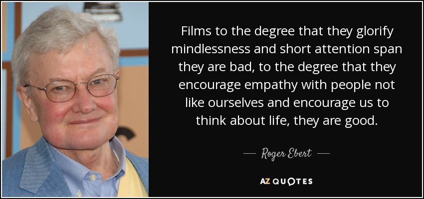 Films to the degree that they glorify mindlessness and short attention span they are bad, to the degree that they encourage empathy with people not like ourselves and encourage us to think about life, they are good. - Roger Ebert
