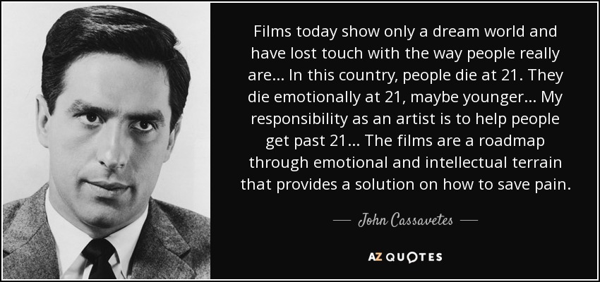 Films today show only a dream world and have lost touch with the way people really are... In this country, people die at 21. They die emotionally at 21, maybe younger... My responsibility as an artist is to help people get past 21... The films are a roadmap through emotional and intellectual terrain that provides a solution on how to save pain. - John Cassavetes