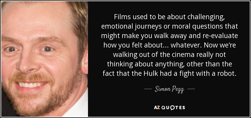 Films used to be about challenging, emotional journeys or moral questions that might make you walk away and re-evaluate how you felt about... whatever. Now we're walking out of the cinema really not thinking about anything, other than the fact that the Hulk had a fight with a robot. - Simon Pegg