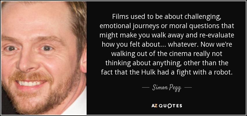 Films used to be about challenging, emotional journeys or moral questions that might make you walk away and re-evaluate how you felt about... whatever. Now we're walking out of the cinema really not thinking about anything, other than the fact that the Hulk had a fight with a robot. - Simon Pegg