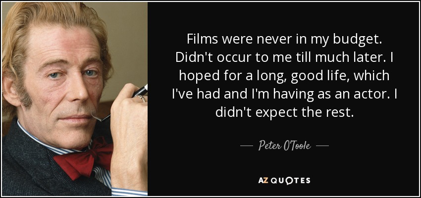 Films were never in my budget. Didn't occur to me till much later. I hoped for a long, good life, which I've had and I'm having as an actor. I didn't expect the rest. - Peter O'Toole