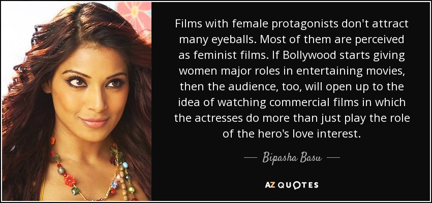 Films with female protagonists don't attract many eyeballs. Most of them are perceived as feminist films. If Bollywood starts giving women major roles in entertaining movies, then the audience, too, will open up to the idea of watching commercial films in which the actresses do more than just play the role of the hero's love interest. - Bipasha Basu